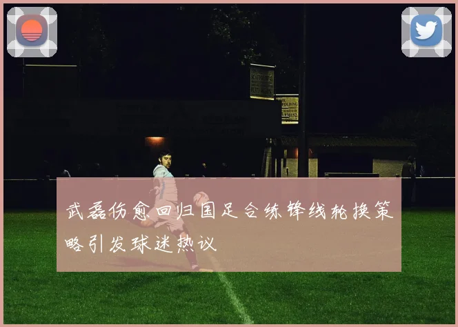 武磊伤愈回归国足合练锋线轮换策略引发球迷热议
