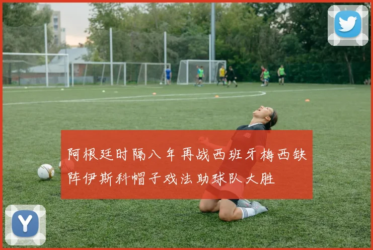 阿根廷时隔八年再战西班牙梅西缺阵伊斯科帽子戏法助球队大胜
