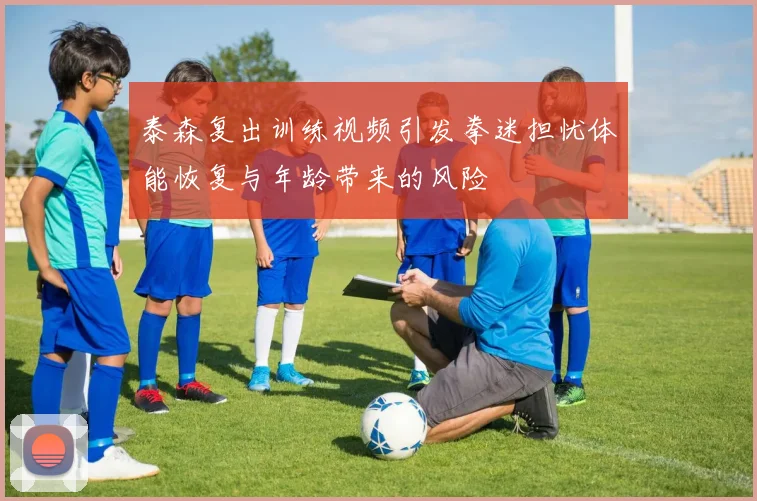 泰森复出训练视频引发拳迷担忧体能恢复与年龄带来的风险