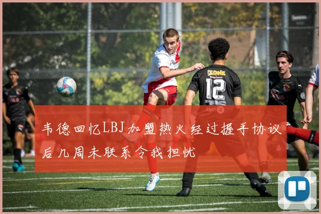 韦德回忆LBJ加盟热火经过握手协议后几周未联系令我担忧
