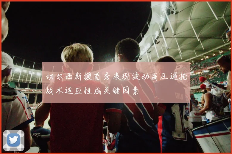 切尔西新援首秀表现波动高压逼抢战术适应性成关键因素