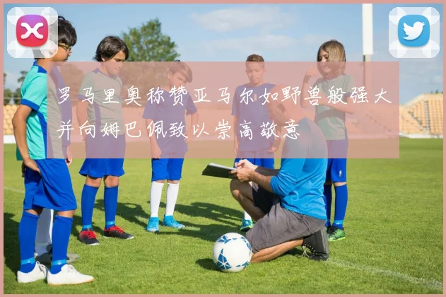 罗马里奥称赞亚马尔如野兽般强大并向姆巴佩致以崇高敬意