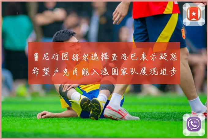 鲁尼对图赫尔选择查洛巴表示疑惑希望卢克肖能入选国家队展现进步