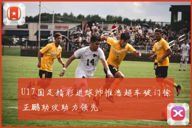 U17国足精彩进球帅惟浩超车破门徐正鹏助攻助力领先