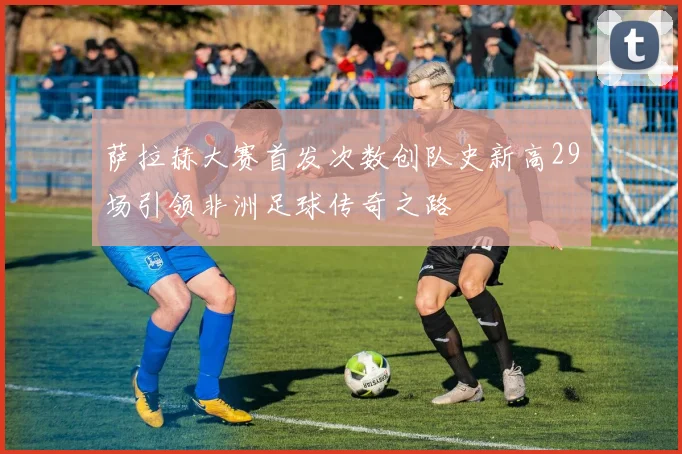 萨拉赫大赛首发次数创队史新高29场引领非洲足球传奇之路