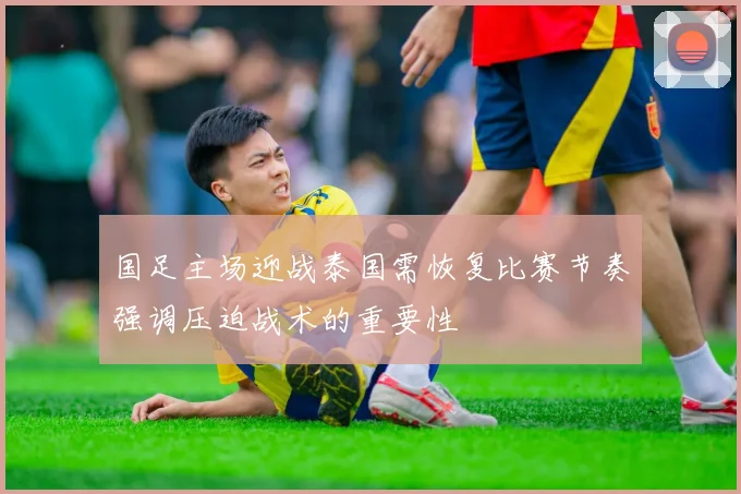 国足主场迎战泰国需恢复比赛节奏强调压迫战术的重要性