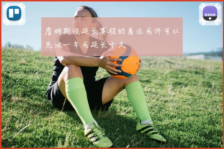 詹姆斯谈延长赛程的看法或许可以先试一年或延长十天