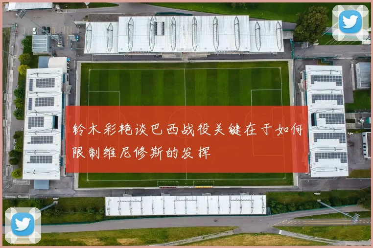 铃木彩艳谈巴西战役关键在于如何限制维尼修斯的发挥