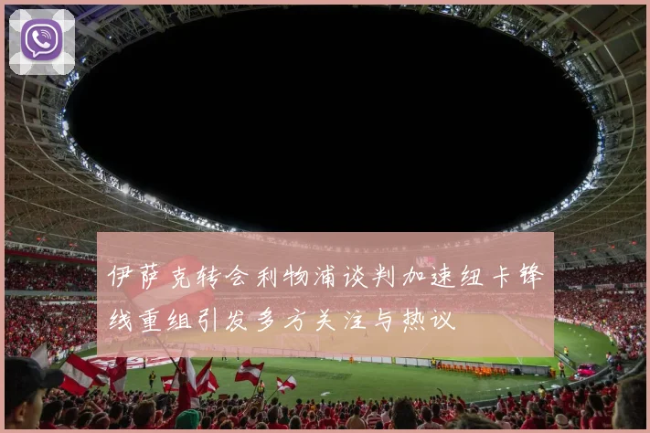 伊萨克转会利物浦谈判加速纽卡锋线重组引发多方关注与热议