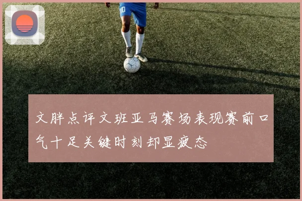 文胖点评文班亚马赛场表现赛前口气十足关键时刻却显疲态