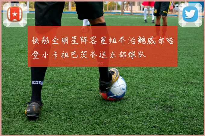 快船全明星阵容重组乔治鲍威尔哈登小卡祖巴茨齐送东部球队