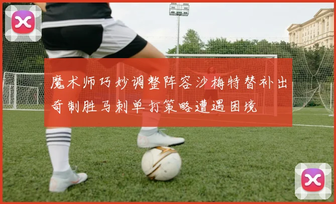 魔术师巧妙调整阵容沙梅特替补出奇制胜马刺单打策略遭遇困境