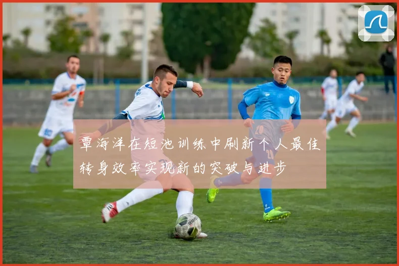 覃海洋在短池训练中刷新个人最佳转身效率实现新的突破与进步