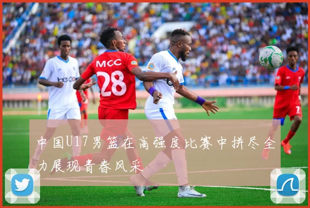 中国U17男篮在高强度比赛中拼尽全力展现青春风采