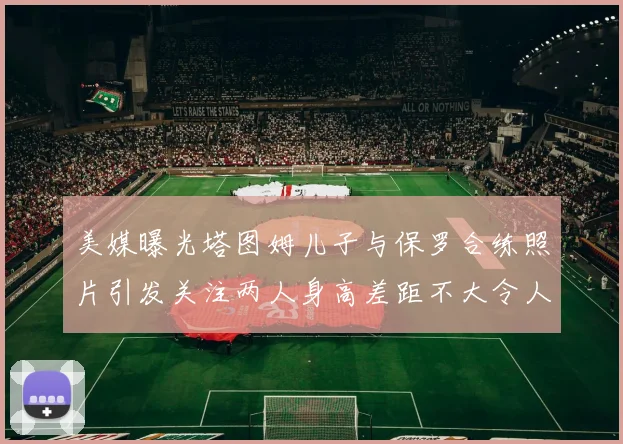 美媒曝光塔图姆儿子与保罗合练照片引发关注两人身高差距不大令人惊讶