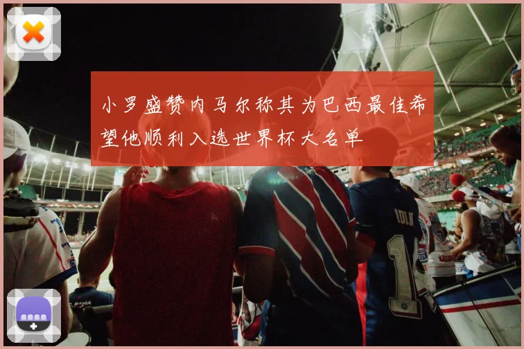 小罗盛赞内马尔称其为巴西最佳希望他顺利入选世界杯大名单