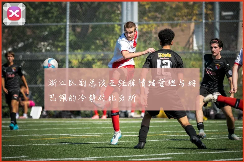 浙江队副总谈王钰栋情绪管理与姆巴佩的冷静对比分析
