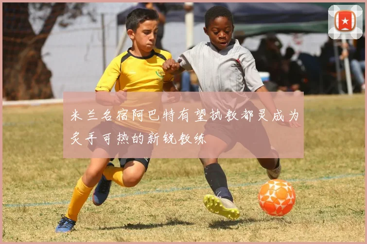 米兰名宿阿巴特有望执教都灵成为炙手可热的新锐教练