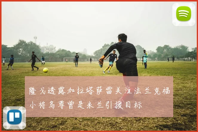 隆戈透露加拉塔萨雷关注法兰克福小将乌尊曾是米兰引援目标