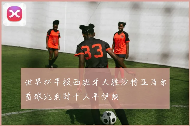 世界杯早报西班牙大胜沙特亚马尔首球比利时十人平伊朗