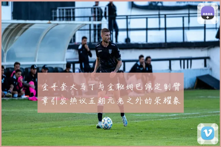金手套大马丁与金靴姆巴佩定制臂章引发热议五朝元老之外的荣耀象征
