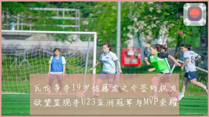 瓦伦争夺19岁佐藤龙之介签约权力欲望显现夺U23亚洲冠军与MVP荣耀