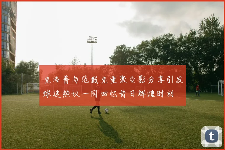 克洛普与范戴克重聚合影分享引发球迷热议一同回忆昔日辉煌时刻