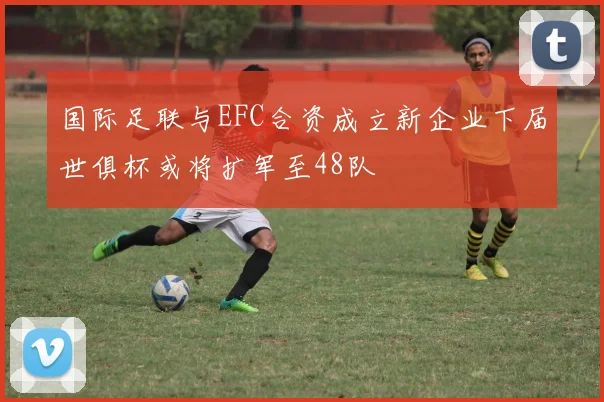 国际足联与EFC合资成立新企业下届世俱杯或将扩军至48队