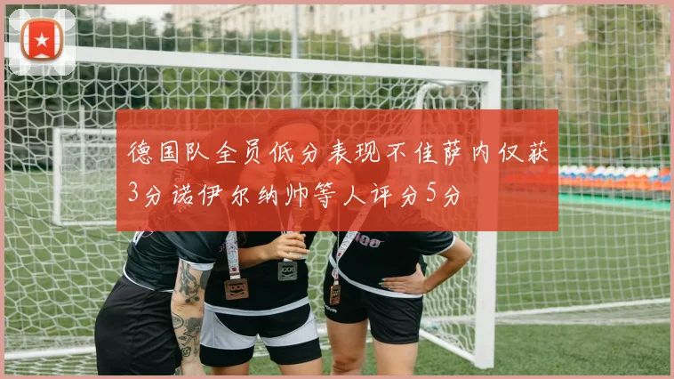 德国队全员低分表现不佳萨内仅获3分诺伊尔纳帅等人评分5分