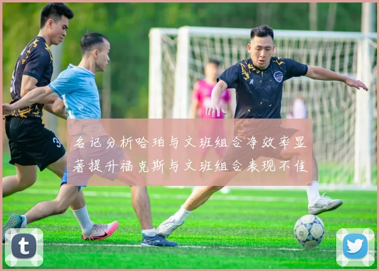 名记分析哈珀与文班组合净效率显著提升福克斯与文班组合表现不佳差距明显