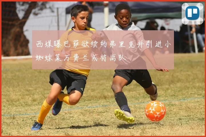 西媒曝巴萨欲续约弗里克并引进小蜘蛛莱万费兰或将离队