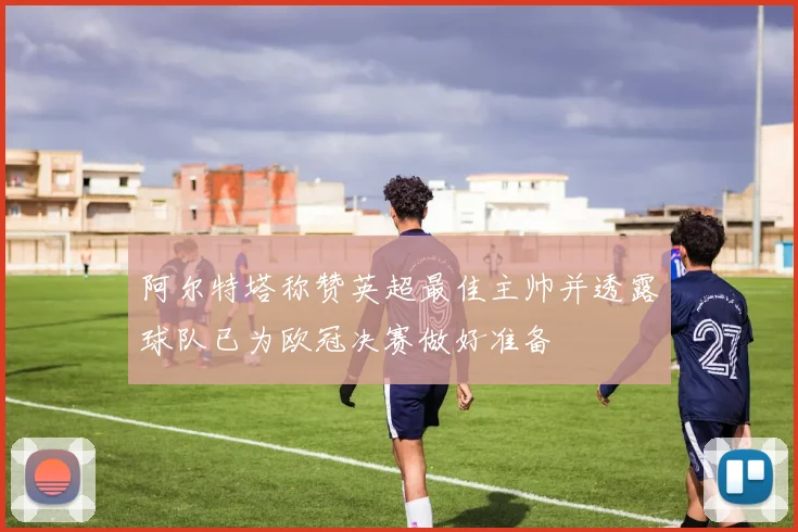 阿尔特塔称赞英超最佳主帅并透露球队已为欧冠决赛做好准备