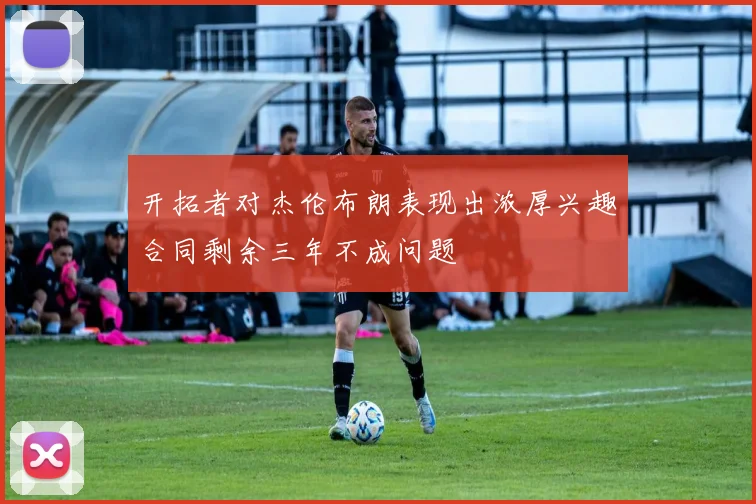 开拓者对杰伦布朗表现出浓厚兴趣合同剩余三年不成问题