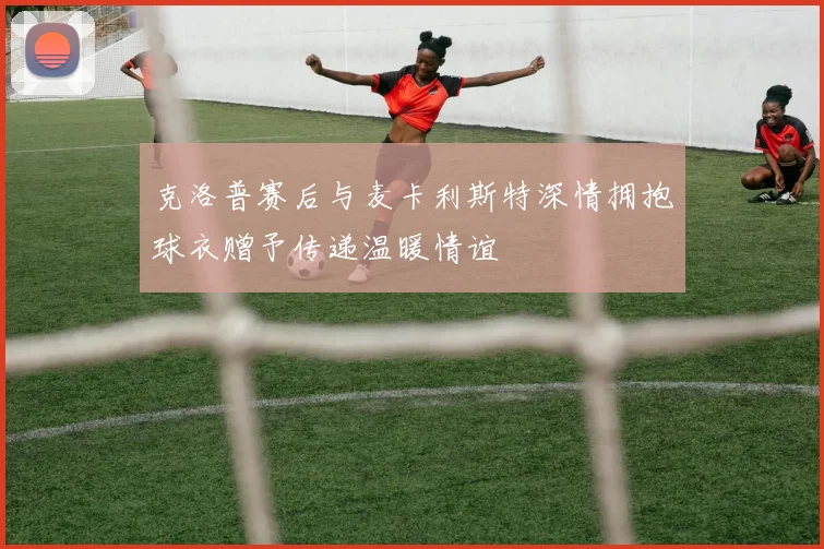 克洛普赛后与麦卡利斯特深情拥抱球衣赠予传递温暖情谊